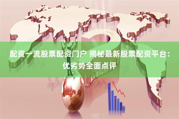 配资一流股票配资门户 揭秘最新股票配资平台：优劣势全面点评