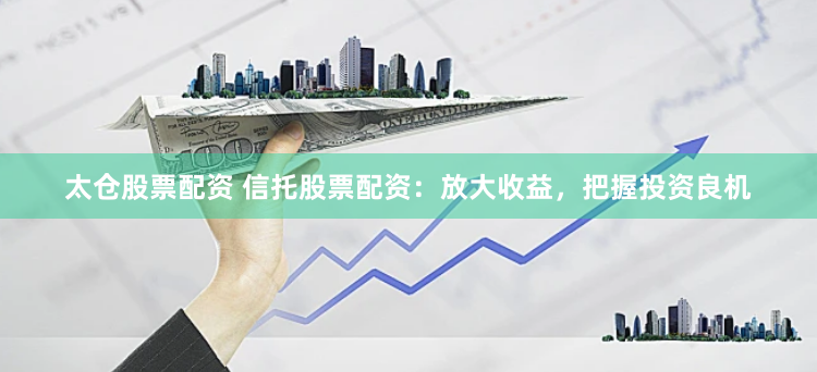 太仓股票配资 信托股票配资：放大收益，把握投资良机