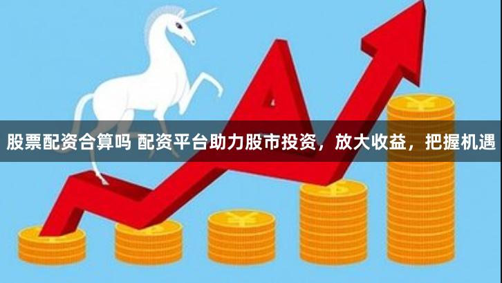 股票配资合算吗 配资平台助力股市投资，放大收益，把握机遇