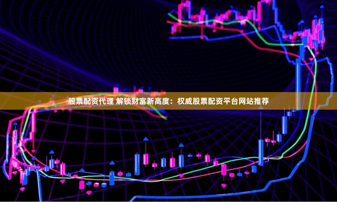股票配资代理 解锁财富新高度：权威股票配资平台网站推荐