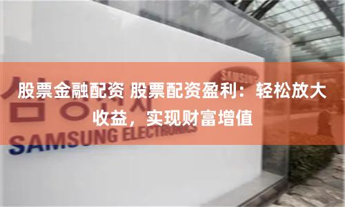 股票金融配资 股票配资盈利：轻松放大收益，实现财富增值