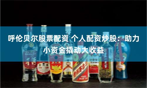 呼伦贝尔股票配资 个人配资炒股：助力小资金撬动大收益
