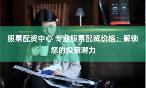 股票配资中心 专业股票配资价格：解锁您的投资潜力