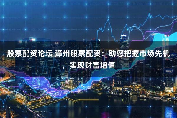 股票配资论坛 漳州股票配资：助您把握市场先机，实现财富增值