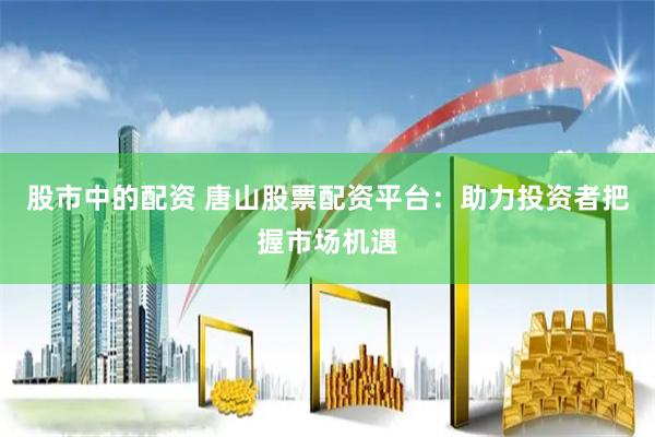 股市中的配资 唐山股票配资平台：助力投资者把握市场机遇