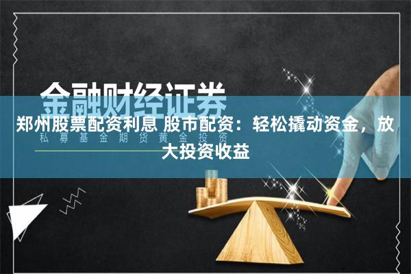郑州股票配资利息 股市配资：轻松撬动资金，放大投资收益