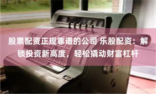 股票配资正规靠谱的公司 乐股配资：解锁投资新高度，轻松撬动财富杠杆