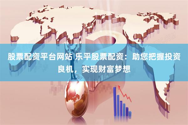 股票配资平台网站 乐平股票配资：助您把握投资良机，实现财富梦想
