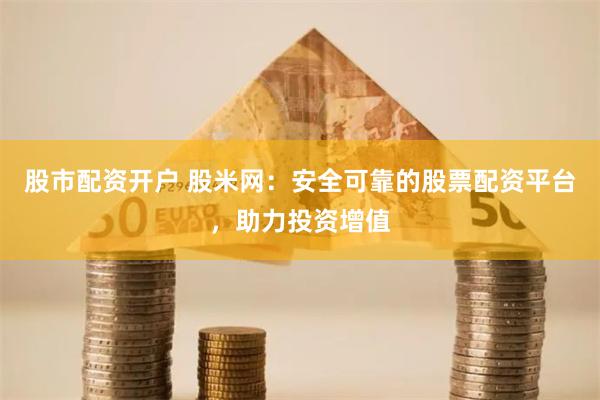 股市配资开户 股米网:安全可靠的股票配资平台,助力投资增值