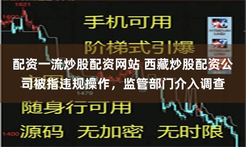 配资一流炒股配资网站 西藏炒股配资公司被指违规操作，监管部门介入调查