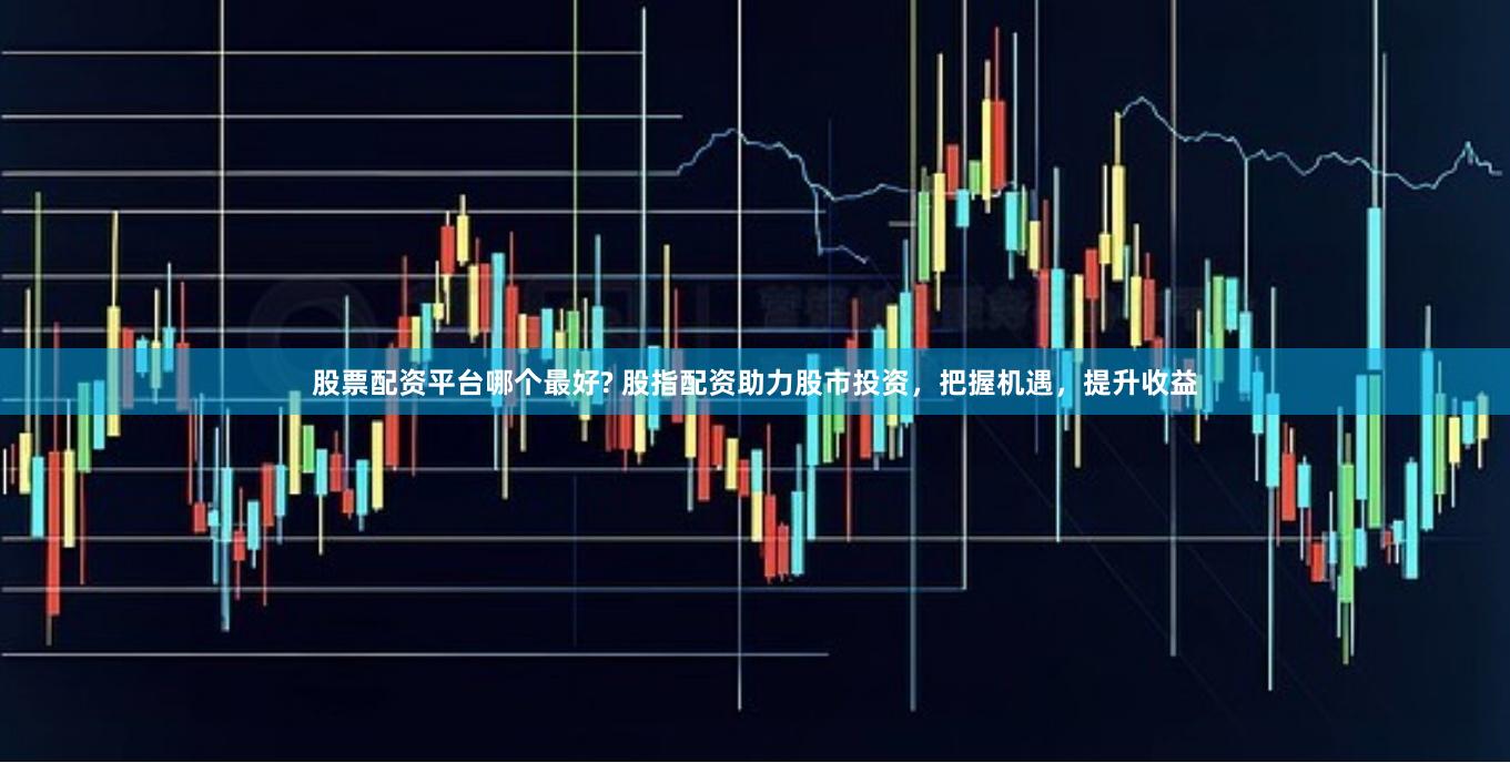 股票配资平台哪个最好? 股指配资助力股市投资，把握机遇，提升收益