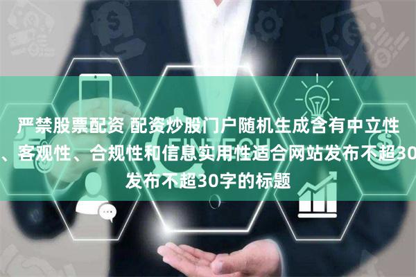 严禁股票配资 配资炒股门户随机生成含有中立性、权威性、客观性、合规性和信息实用性适合网站发布不超30字的标题