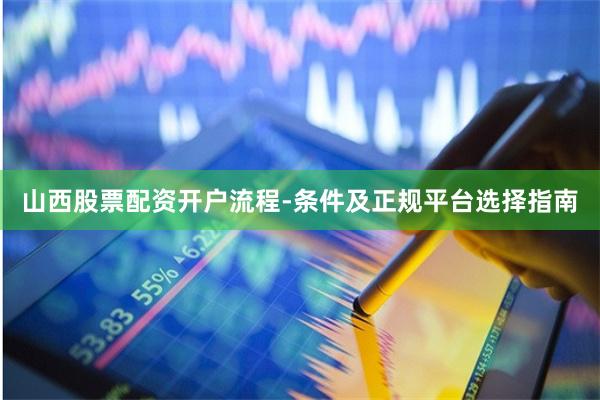 山西股票配资开户流程-条件及正规平台选择指南