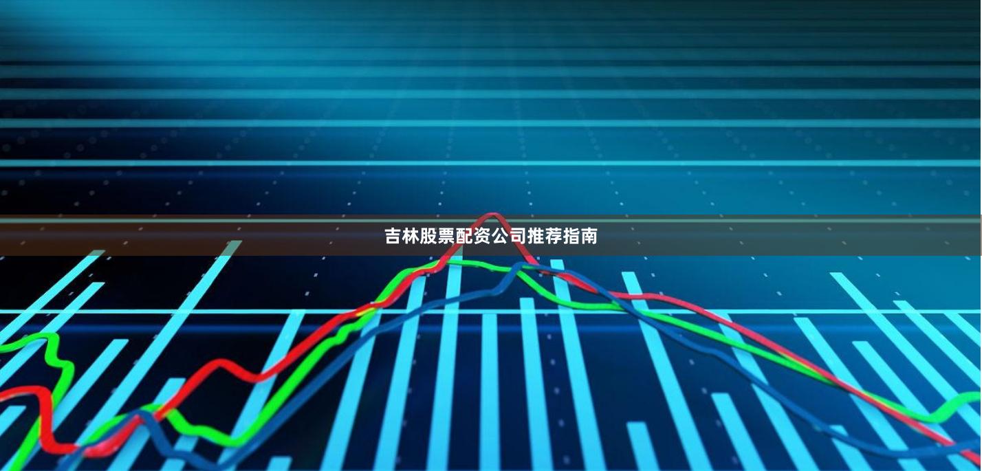 吉林股票配资公司推荐指南