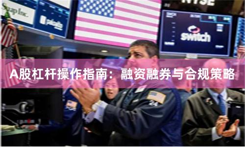A股杠杆操作指南：融资融券与合规策略